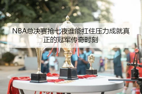 NBA总决赛抢七夜谁能扛住压力成就真正的冠军传奇时刻