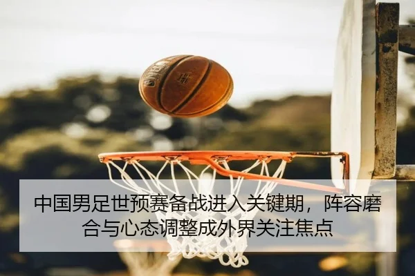 中国男足世预赛备战进入关键期，阵容磨合与心态调整成外界关注焦点